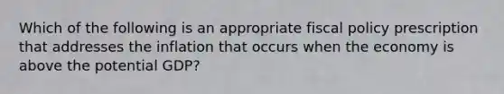 Which of the following is an appropriate <a href='https://www.questionai.com/knowledge/kPTgdbKdvz-fiscal-policy' class='anchor-knowledge'>fiscal policy</a> prescription that addresses the inflation that occurs when the economy is above the potential GDP?