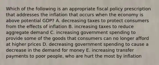 Which of the following is an appropriate fiscal policy prescription that addresses the inflation that occurs when the economy is above potential GDP? A. decreasing taxes to protect consumers from the effects of inflation B. increasing taxes to reduce aggregate demand C. increasing government spending to provide some of the goods that consumers can no longer afford at higher prices D. decreasing government spending to cause a decrease in the demand for money E. increasing transfer payments to poor people, who are hurt the most by inflation