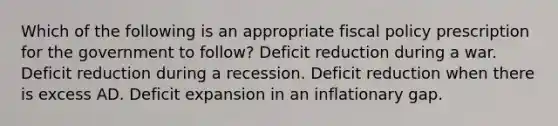 Which of the following is an appropriate fiscal policy prescription for the government to follow? Deficit reduction during a war. Deficit reduction during a recession. Deficit reduction when there is excess AD. Deficit expansion in an inflationary gap.