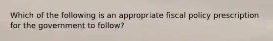 Which of the following is an appropriate fiscal policy prescription for the government to follow?