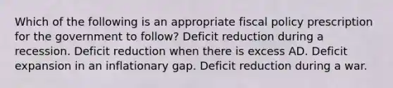 Which of the following is an appropriate fiscal policy prescription for the government to follow? Deficit reduction during a recession. Deficit reduction when there is excess AD. Deficit expansion in an inflationary gap. Deficit reduction during a war.