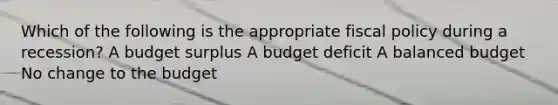 Which of the following is the appropriate fiscal policy during a recession? A budget surplus A budget deficit A balanced budget No change to the budget