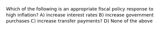 Which of the following is an appropriate fiscal policy response to high inflation? A) increase interest rates B) increase government purchases C) increase transfer payments? D) None of the above