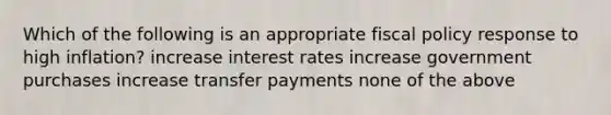 Which of the following is an appropriate fiscal policy response to high inflation? increase interest rates increase government purchases increase transfer payments none of the above