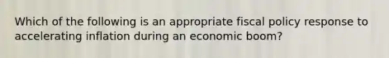 Which of the following is an appropriate fiscal policy response to accelerating inflation during an economic boom?