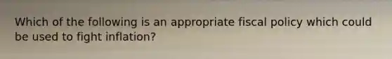 Which of the following is an appropriate fiscal policy which could be used to fight inflation?