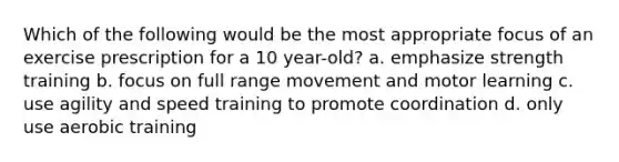 Which of the following would be the most appropriate focus of an exercise prescription for a 10 year-old? a. emphasize strength training b. focus on full range movement and motor learning c. use agility and speed training to promote coordination d. only use aerobic training