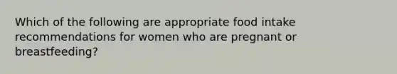 Which of the following are appropriate food intake recommendations for women who are pregnant or breastfeeding?