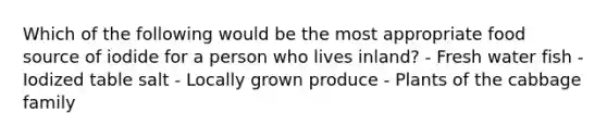 Which of the following would be the most appropriate food source of iodide for a person who lives inland? - Fresh water fish - Iodized table salt - Locally grown produce - Plants of the cabbage family