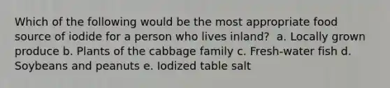 Which of the following would be the most appropriate food source of iodide for a person who lives inland? ​ a. ​Locally grown produce b. ​Plants of the cabbage family c. Fresh-water fish d. Soybeans and peanuts e. ​Iodized table salt