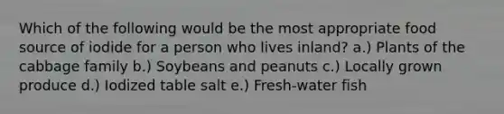 Which of the following would be the most appropriate food source of iodide for a person who lives inland?​ a.) Plants of the cabbage family b.) Soybeans and peanuts c.) Locally grown produce d.) Iodized table salt e.) Fresh-water fish