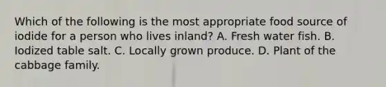 Which of the following is the most appropriate food source of iodide for a person who lives inland? A. Fresh water fish. B. Iodized table salt. C. Locally grown produce. D. Plant of the cabbage family.