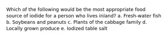 Which of the following would be the most appropriate food source of iodide for a person who lives inland?​ a. ​Fresh-water fish b. ​Soybeans and peanuts c. ​Plants of the cabbage family d. ​Locally grown produce e. ​Iodized table salt