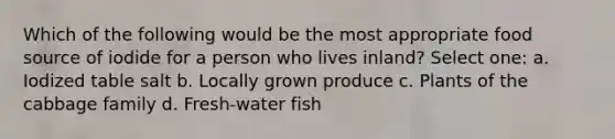 Which of the following would be the most appropriate food source of iodide for a person who lives inland? Select one: a. Iodized table salt b. Locally grown produce c. Plants of the cabbage family d. Fresh-water fish