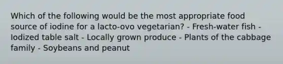 Which of the following would be the most appropriate food source of iodine for a lacto-ovo vegetarian?​ - ​Fresh-water fish - Iodized table salt ​- Locally grown produce ​- Plants of the cabbage family ​- Soybeans and peanut