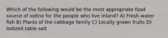 Which of the following would be the most appropriate food source of iodine for the people who live inland? A) Fresh-water fish B) Plants of the cabbage family C) Locally grown fruits D) Iodized table salt