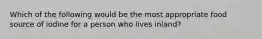 Which of the following would be the most appropriate food source of iodine for a person who lives inland?​