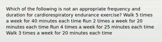 Which of the following is not an appropriate frequency and duration for cardiorespiratory endurance exercise? Walk 5 times a week for 40 minutes each time Run 2 times a week for 20 minutes each time Run 4 times a week for 25 minutes each time Walk 3 times a week for 20 minutes each time