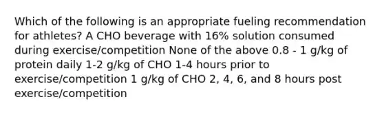 Which of the following is an appropriate fueling recommendation for athletes? A CHO beverage with 16% solution consumed during exercise/competition None of the above 0.8 - 1 g/kg of protein daily 1-2 g/kg of CHO 1-4 hours prior to exercise/competition 1 g/kg of CHO 2, 4, 6, and 8 hours post exercise/competition