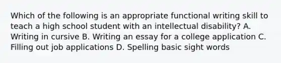 Which of the following is an appropriate functional writing skill to teach a high school student with an intellectual disability? A. Writing in cursive B. Writing an essay for a college application C. Filling out job applications D. Spelling basic sight words