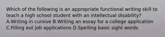 Which of the following is an appropriate functional writing skill to teach a high school student with an intellectual disability? A.Writing in cursive B.Writing an essay for a college application C.Filling out job applications D.Spelling basic sight words