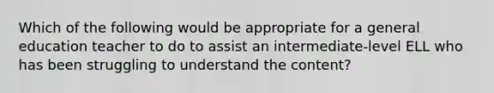 Which of the following would be appropriate for a general education teacher to do to assist an intermediate-level ELL who has been struggling to understand the content?