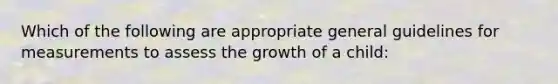 Which of the following are appropriate general guidelines for measurements to assess the growth of a child: