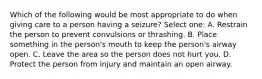 Which of the following would be most appropriate to do when giving care to a person having a seizure? Select one: A. Restrain the person to prevent convulsions or thrashing. B. Place something in the person's mouth to keep the person's airway open. C. Leave the area so the person does not hurt you. D. Protect the person from injury and maintain an open airway.