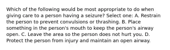 Which of the following would be most appropriate to do when giving care to a person having a seizure? Select one: A. Restrain the person to prevent convulsions or thrashing. B. Place something in the person's mouth to keep the person's airway open. C. Leave the area so the person does not hurt you. D. Protect the person from injury and maintain an open airway.