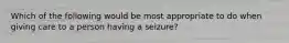 Which of the following would be most appropriate to do when giving care to a person having a seizure?