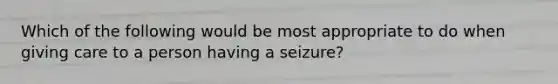 Which of the following would be most appropriate to do when giving care to a person having a seizure?