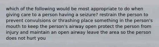 which of the following would be most appropriate to do when giving care to a person having a seizure? restrain the person to prevent convulsions or thrashing place something in the person's mouth to keep the person's airway open protect the person from injury and maintain an open airway leave the area so the person does not hurt you