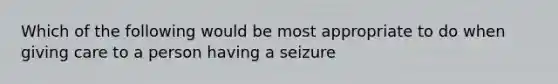 Which of the following would be most appropriate to do when giving care to a person having a seizure