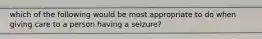 which of the following would be most appropriate to do when giving care to a person having a seizure?