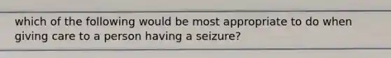 which of the following would be most appropriate to do when giving care to a person having a seizure?