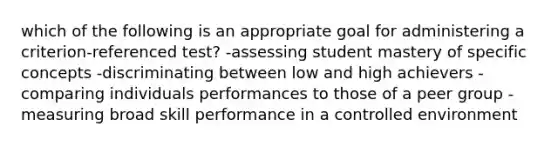 which of the following is an appropriate goal for administering a criterion-referenced test? -assessing student mastery of specific concepts -discriminating between low and high achievers -comparing individuals performances to those of a peer group -measuring broad skill performance in a controlled environment