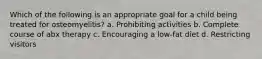 Which of the following is an appropriate goal for a child being treated for osteomyelitis? a. Prohibiting activities b. Complete course of abx therapy c. Encouraging a low-fat diet d. Restricting visitors