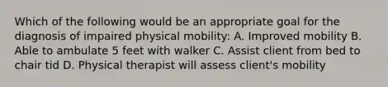 Which of the following would be an appropriate goal for the diagnosis of impaired physical mobility: A. Improved mobility B. Able to ambulate 5 feet with walker C. Assist client from bed to chair tid D. Physical therapist will assess client's mobility