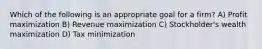 Which of the following is an appropriate goal for a firm? A) Profit maximization B) Revenue maximization C) Stockholder's wealth maximization D) Tax minimization