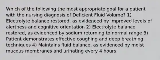 Which of the following the most appropriate goal for a patient with the nursing diagnosis of Deficient Fluid Volume? 1) Electrolyte balance restored, as evidenced by improved levels of alertness and cognitive orientation 2) Electrolyte balance restored, as evidenced by sodium returning to normal range 3) Patient demonstrates effective coughing and deep breathing techniques 4) Maintains fluid balance, as evidenced by moist mucous membranes and urinating every 4 hours