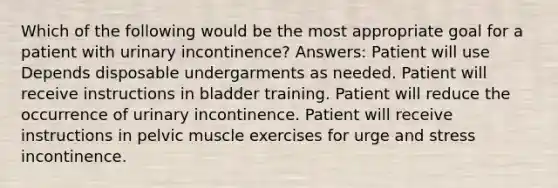 Which of the following would be the most appropriate goal for a patient with urinary incontinence? Answers: Patient will use Depends disposable undergarments as needed. Patient will receive instructions in bladder training. Patient will reduce the occurrence of urinary incontinence. Patient will receive instructions in pelvic muscle exercises for urge and stress incontinence.