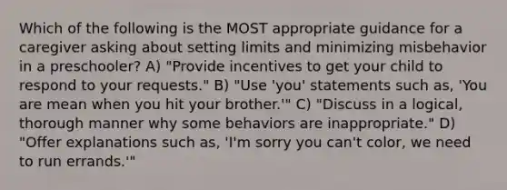 Which of the following is the MOST appropriate guidance for a caregiver asking about setting limits and minimizing misbehavior in a preschooler? A) "Provide incentives to get your child to respond to your requests." B) "Use 'you' statements such as, 'You are mean when you hit your brother.'" C) "Discuss in a logical, thorough manner why some behaviors are inappropriate." D) "Offer explanations such as, 'I'm sorry you can't color, we need to run errands.'"