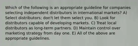 Which of the following is an appropriate guideline for companies selecting independent distributors in international markets? A) Select distributors; don't let them select you. B) Look for distributors capable of developing markets. C) Treat local distributors as long-term partners. D) Maintain control over marketing strategy from day one. E) All of the above are appropriate guidelines.