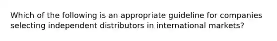 Which of the following is an appropriate guideline for companies selecting independent distributors in international markets?