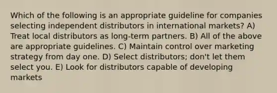 Which of the following is an appropriate guideline for companies selecting independent distributors in international markets? A) Treat local distributors as long-term partners. B) All of the above are appropriate guidelines. C) Maintain control over marketing strategy from day one. D) Select distributors; don't let them select you. E) Look for distributors capable of developing markets