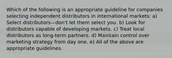 Which of the following is an appropriate guideline for companies selecting independent distributors in international markets: a) Select distributors—don't let them select you. b) Look for distributors capable of developing markets. c) Treat local distributors as long-term partners. d) Maintain control over marketing strategy from day one. e) All of the above are appropriate guidelines.