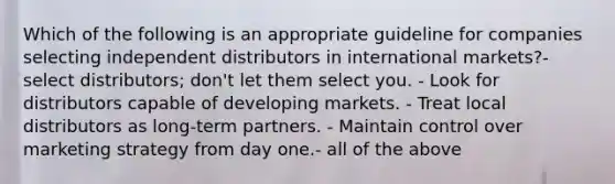 Which of the following is an appropriate guideline for companies selecting independent distributors in international markets?- select distributors; don't let them select you. - Look for distributors capable of developing markets. - Treat local distributors as long-term partners. - Maintain control over marketing strategy from day one.- all of the above