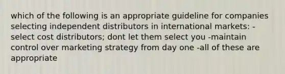 which of the following is an appropriate guideline for companies selecting independent distributors in international markets: -select cost distributors; dont let them select you -maintain control over marketing strategy from day one -all of these are appropriate