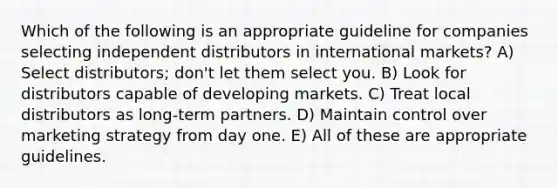 Which of the following is an appropriate guideline for companies selecting independent distributors in international markets? A) Select distributors; don't let them select you. B) Look for distributors capable of developing markets. C) Treat local distributors as long-term partners. D) Maintain control over marketing strategy from day one. E) All of these are appropriate guidelines.