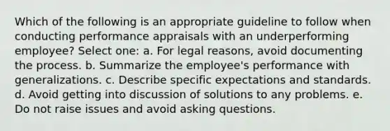 Which of the following is an appropriate guideline to follow when conducting performance appraisals with an underperforming employee? Select one: a. For legal reasons, avoid documenting the process. b. Summarize the employee's performance with generalizations. c. Describe specific expectations and standards. d. Avoid getting into discussion of solutions to any problems. e. Do not raise issues and avoid asking questions.